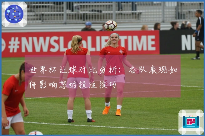 世界杯让球对比分析：各队表现如何影响您的投注技巧