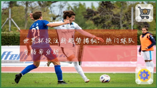世界杯投注新趋势揭秘：热门球队与赔率分析