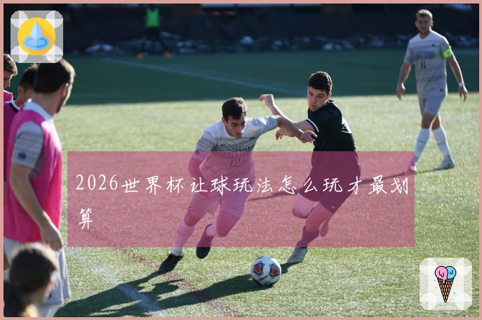 2026世界杯让球玩法怎么玩才最划算